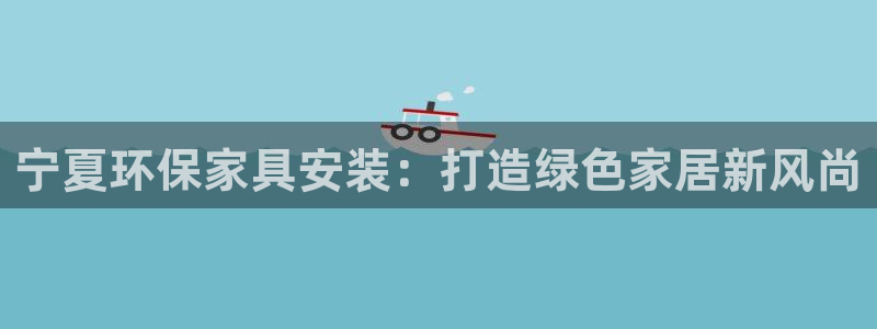 杏耀平台服务中心怎么样：宁夏环保家具安装：打造绿色家居新风尚